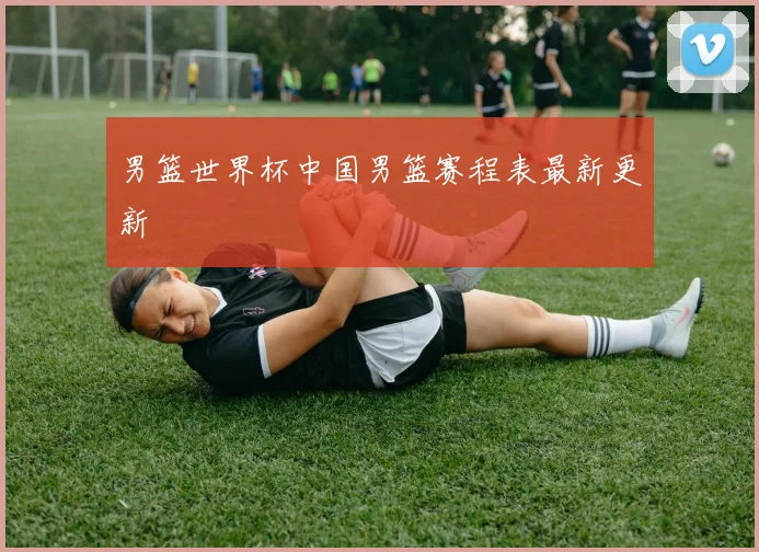 男篮世界杯中国男篮赛程表最新更新