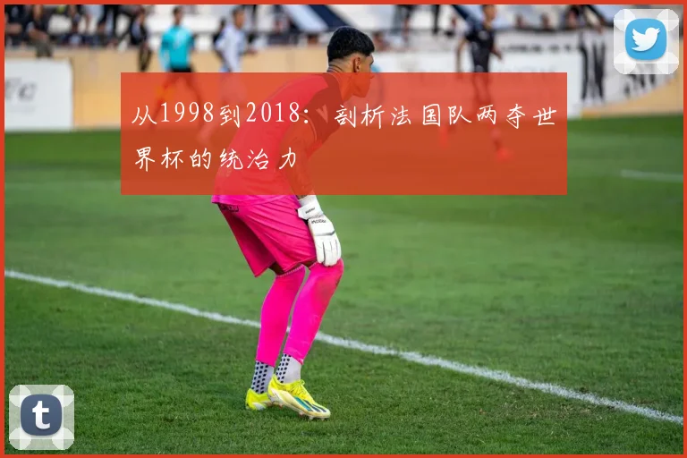 从1998到2018：剖析法国队两夺世界杯的统治力