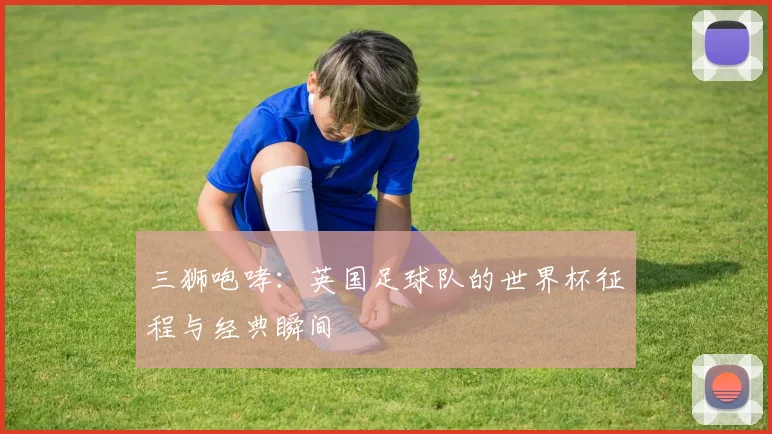 三狮咆哮：英国足球队的世界杯征程与经典瞬间