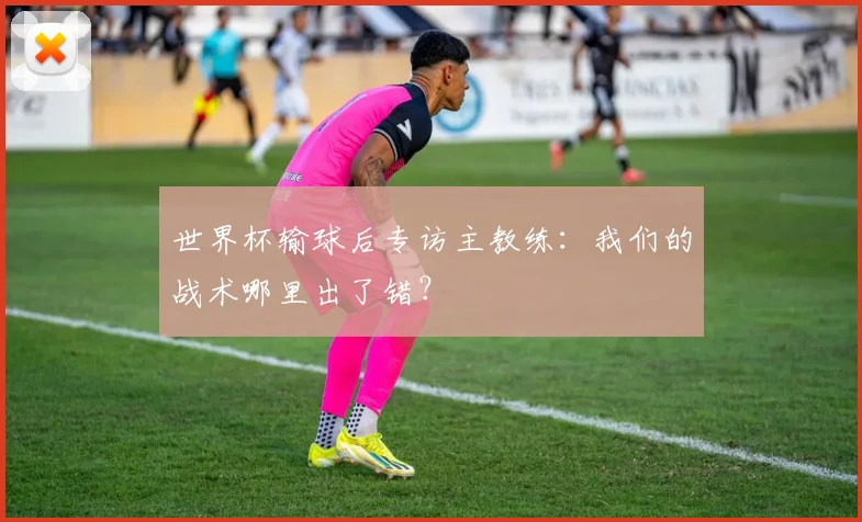 世界杯输球后专访主教练：我们的战术哪里出了错？