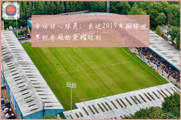 专访核心球员：亲述2019年排球世界杯夺冠的荣耀时刻